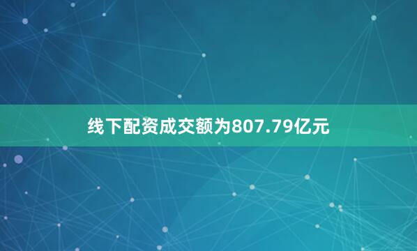 线下配资成交额为807.79亿元